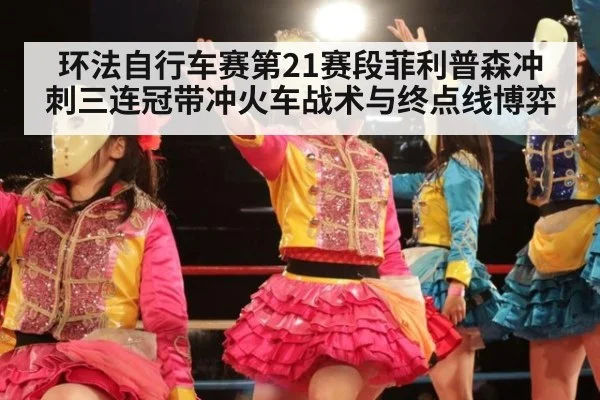 环法自行车赛第21赛段菲利普森冲刺三连冠带冲火车战术与终点线博弈
