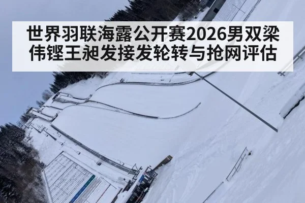 世界羽联海露公开赛2026男双梁伟铿王昶发接发轮转与抢网评估